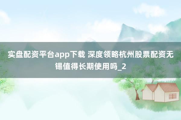 实盘配资平台app下载 深度领略杭州股票配资无锡值得长期使用吗_2