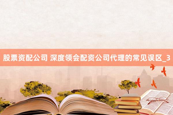 股票资配公司 深度领会配资公司代理的常见误区_3