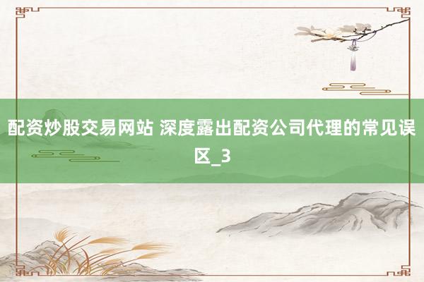 配资炒股交易网站 深度露出配资公司代理的常见误区_3