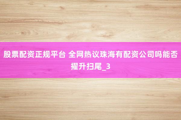 股票配资正规平台 全网热议珠海有配资公司吗能否擢升扫尾_3