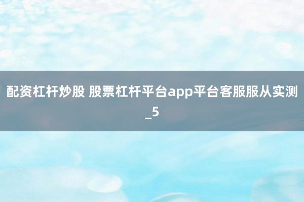 配资杠杆炒股 股票杠杆平台app平台客服服从实测_5