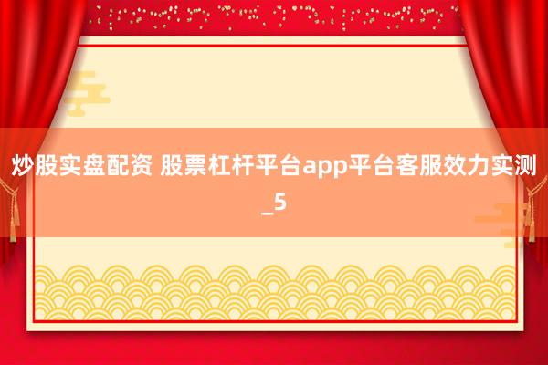 炒股实盘配资 股票杠杆平台app平台客服效力实测_5