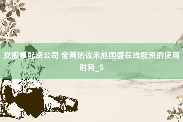 找股票配资公司 全网热议禾旭国盛在线配资的使用时势_5