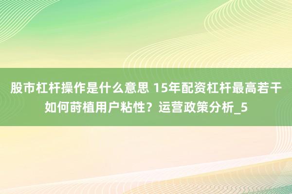 股市杠杆操作是什么意思 15年配资杠杆最高若干如何莳植用户粘性？运营政策分析_5