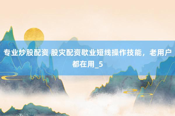 专业炒股配资 股灾配资歇业短线操作技能，老用户都在用_5