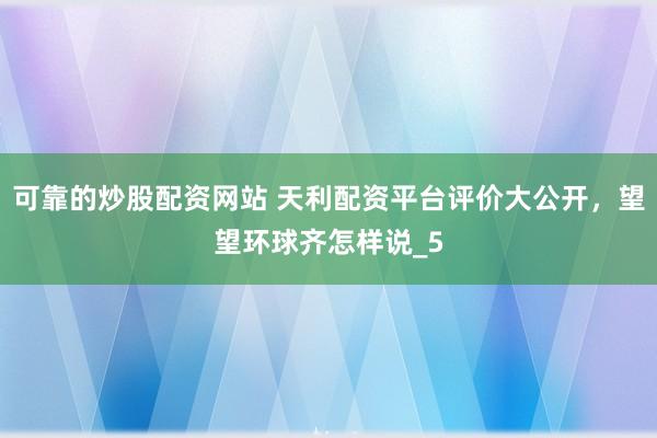 可靠的炒股配资网站 天利配资平台评价大公开，望望环球齐怎样说_5